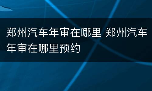 郑州汽车年审在哪里 郑州汽车年审在哪里预约