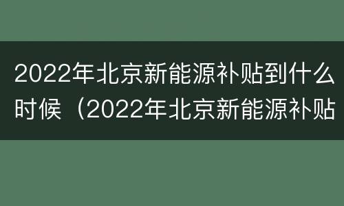 2022年北京新能源补贴到什么时候（2022年北京新能源补贴到什么时候停止）