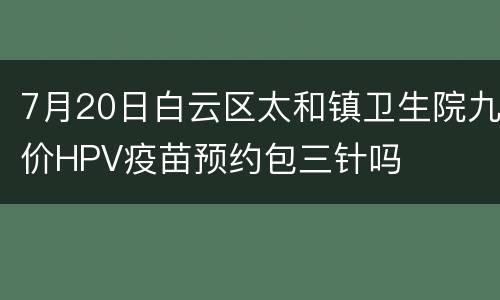 7月20日白云区太和镇卫生院九价HPV疫苗预约包三针吗