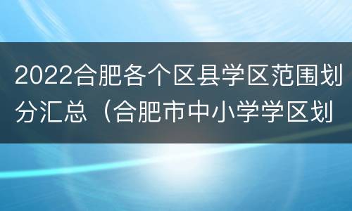 2022合肥各个区县学区范围划分汇总（合肥市中小学学区划分图2020年）