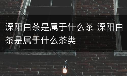 溧阳白茶是属于什么茶 溧阳白茶是属于什么茶类