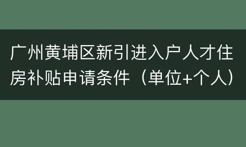 广州黄埔区新引进入户人才住房补贴申请条件（单位+个人）