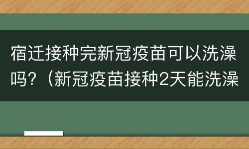 宿迁接种完新冠疫苗可以洗澡吗?（新冠疫苗接种2天能洗澡吗）