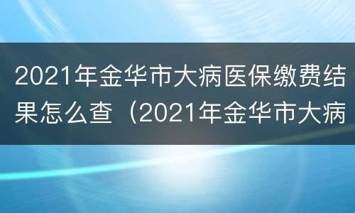 2021年金华市大病医保缴费结果怎么查（2021年金华市大病医保缴费结果怎么查询）