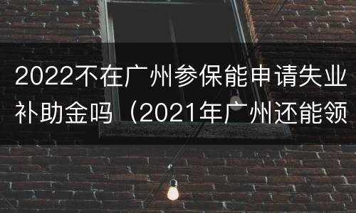 2022不在广州参保能申请失业补助金吗（2021年广州还能领失业补助金）