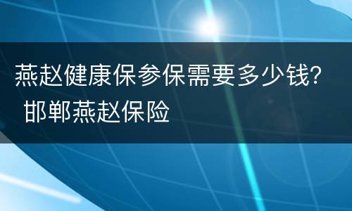 燕赵健康保参保需要多少钱？ 邯郸燕赵保险