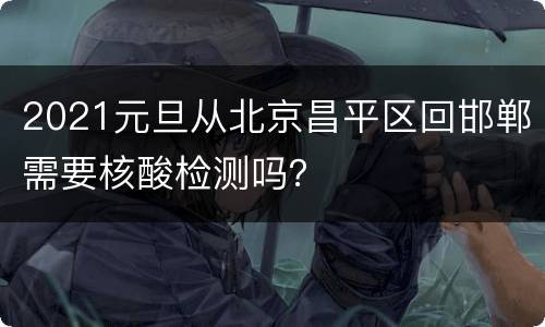 2021元旦从北京昌平区回邯郸需要核酸检测吗？