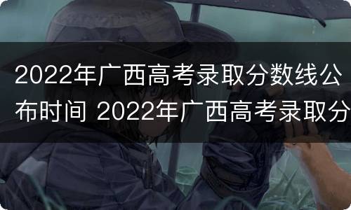 2022年广西高考录取分数线公布时间 2022年广西高考录取分数线公布时间及地点