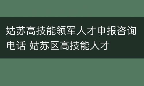 姑苏高技能领军人才申报咨询电话 姑苏区高技能人才