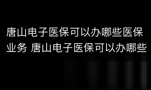 唐山电子医保可以办哪些医保业务 唐山电子医保可以办哪些医保业务呢