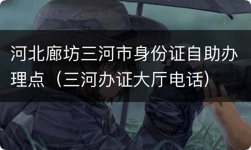 河北廊坊三河市身份证自助办理点（三河办证大厅电话）