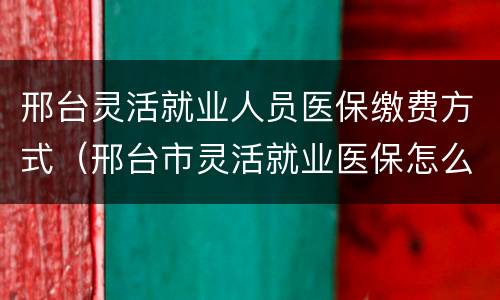 邢台灵活就业人员医保缴费方式（邢台市灵活就业医保怎么交）