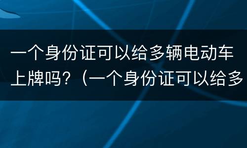 一个身份证可以给多辆电动车上牌吗?（一个身份证可以给多辆电动车上牌吗安全吗）