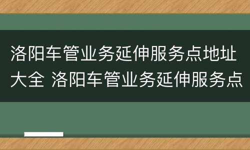 洛阳车管业务延伸服务点地址大全 洛阳车管业务延伸服务点地址大全最新