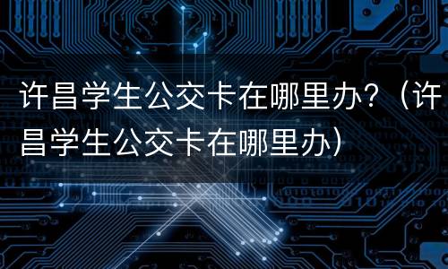 许昌学生公交卡在哪里办?（许昌学生公交卡在哪里办）