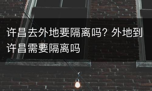 许昌去外地要隔离吗? 外地到许昌需要隔离吗