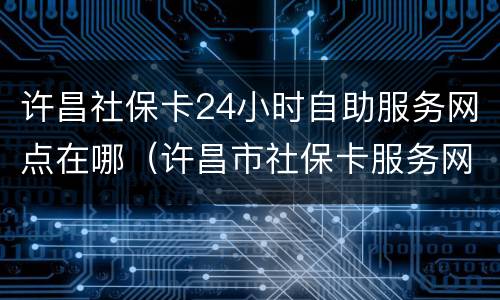 许昌社保卡24小时自助服务网点在哪（许昌市社保卡服务网点）