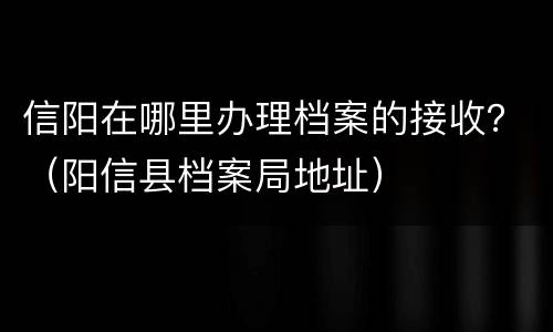信阳在哪里办理档案的接收？（阳信县档案局地址）