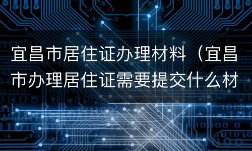 宜昌市居住证办理材料（宜昌市办理居住证需要提交什么材料）