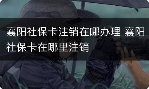 襄阳社保卡注销在哪办理 襄阳社保卡在哪里注销