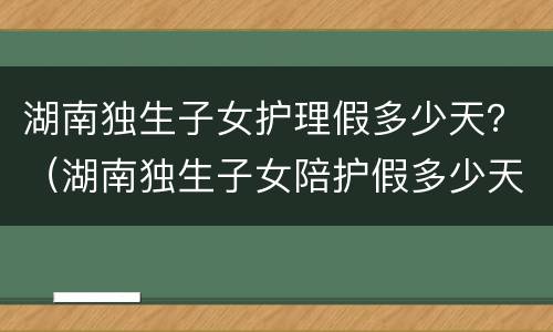 湖南独生子女护理假多少天？（湖南独生子女陪护假多少天2021年新规定）