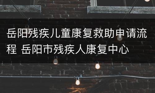 岳阳残疾儿童康复救助申请流程 岳阳市残疾人康复中心