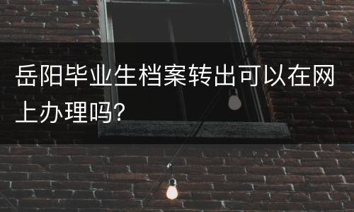 岳阳毕业生档案转出可以在网上办理吗？