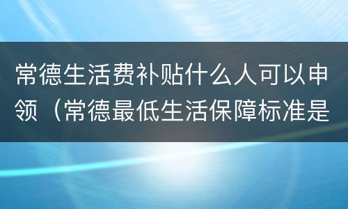 常德生活费补贴什么人可以申领（常德最低生活保障标准是多少）