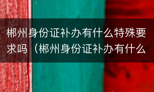 郴州身份证补办有什么特殊要求吗（郴州身份证补办有什么特殊要求吗现在）