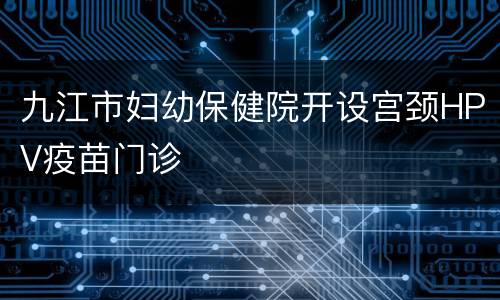 九江市妇幼保健院开设宫颈HPV疫苗门诊