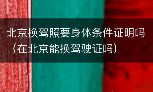 北京换驾照要身体条件证明吗（在北京能换驾驶证吗）
