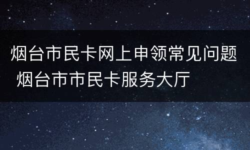 烟台市民卡网上申领常见问题 烟台市市民卡服务大厅