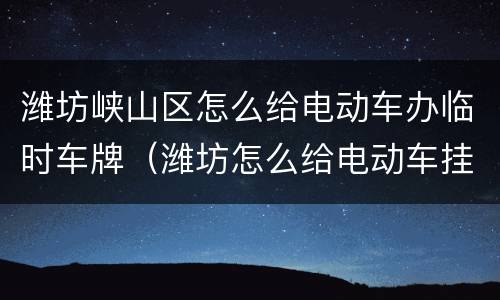 潍坊峡山区怎么给电动车办临时车牌（潍坊怎么给电动车挂牌）