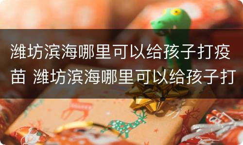 潍坊滨海哪里可以给孩子打疫苗 潍坊滨海哪里可以给孩子打疫苗针
