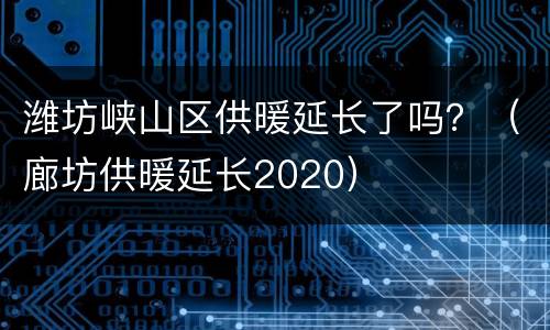 潍坊峡山区供暖延长了吗？（廊坊供暖延长2020）
