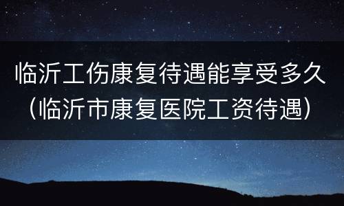 临沂工伤康复待遇能享受多久（临沂市康复医院工资待遇）