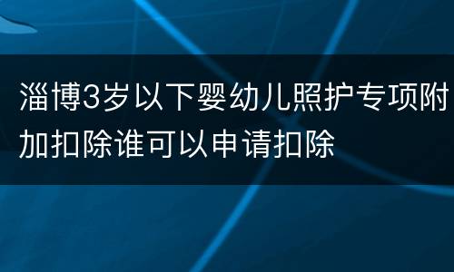 淄博3岁以下婴幼儿照护专项附加扣除谁可以申请扣除