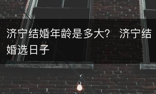 济宁结婚年龄是多大？ 济宁结婚选日子