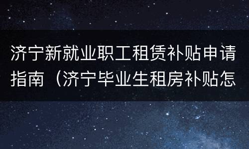 济宁新就业职工租赁补贴申请指南（济宁毕业生租房补贴怎么申请）