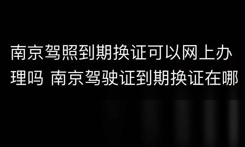 南京驾照到期换证可以网上办理吗 南京驾驶证到期换证在哪里办理
