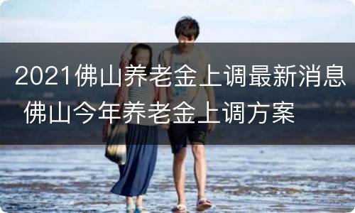 2021佛山养老金上调最新消息 佛山今年养老金上调方案