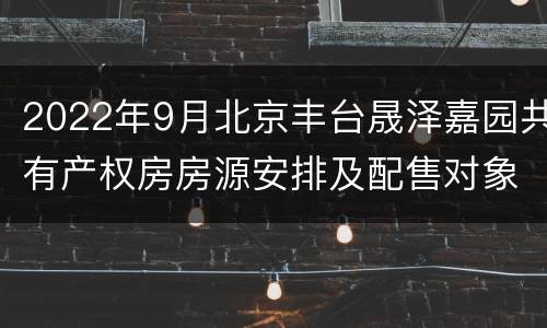2022年9月北京丰台晟泽嘉园共有产权房房源安排及配售对象