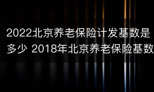 2022北京养老保险计发基数是多少 2018年北京养老保险基数是多少