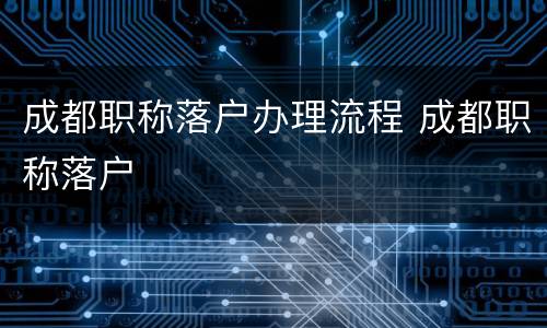 成都职称落户办理流程 成都职称落户