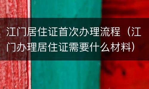 江门居住证首次办理流程（江门办理居住证需要什么材料）