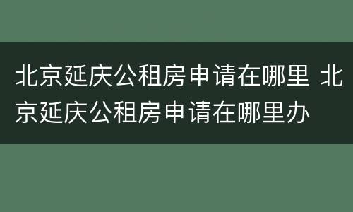 北京延庆公租房申请在哪里 北京延庆公租房申请在哪里办