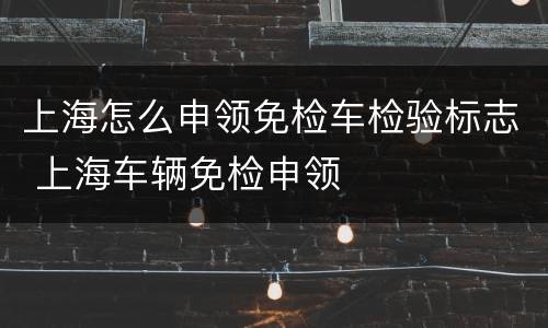 上海怎么申领免检车检验标志 上海车辆免检申领