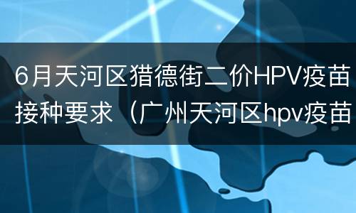 6月天河区猎德街二价HPV疫苗接种要求（广州天河区hpv疫苗接种点）