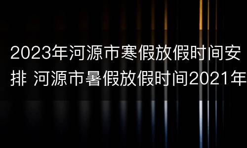 2023年河源市寒假放假时间安排 河源市暑假放假时间2021年