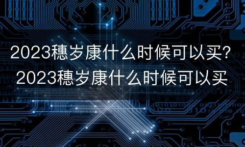 2023穗岁康什么时候可以买？ 2023穗岁康什么时候可以买